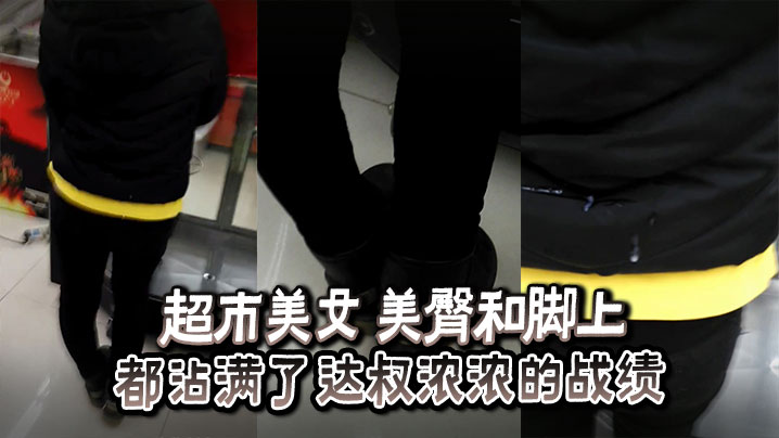 超市美女 美臀和脚上都沾满了达叔浓浓的战绩